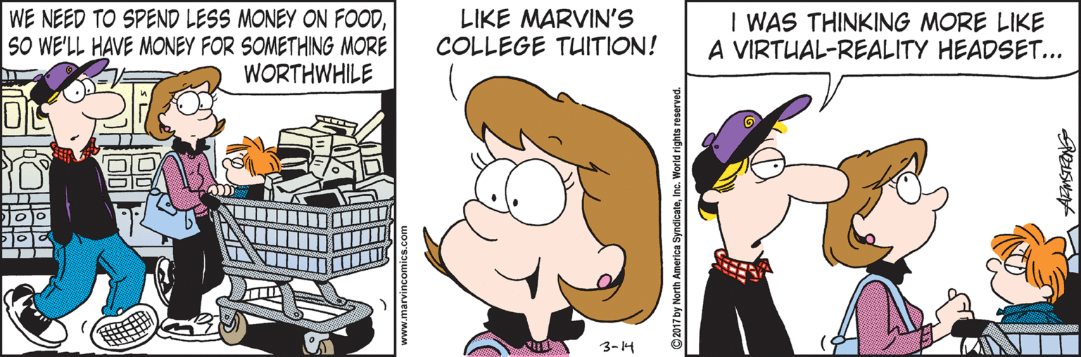 Drawing OCR: WE NEED TO SPEND LESS MONEY ON FOODSO WE'LL HAVE MONEY FOR SOMETHING MORE WORTHWHILE LIKE MARVIN'S COLLEGE TUITION! I WAS THINKING MORE LIKE A VIRTUAL-REALITY HEADSET... 3-14 2017 by North America SyndicateInc. World rights reserved. WE NEED TO SPEND LESS MONEY ON FOODSO WE'LL HAVE MONEY FOR SOMETHING MORE WORTHWHILE LIKE MARVIN'S COLLEGE TUITION! I WAS THINKING MORE LIKE A VIRTUAL-REALITY HEADSET... 3-14 2017 by North America SyndicateInc. World rights reserved.