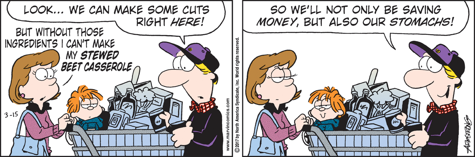 Line OCR: LOOK... WE CAN MAKE SOME CUTS RIGHT HERE! SO WE'LL NOT ONLY BE SAVING MONEYBUT ALSO OUR STOMACHS! BUT WITHOUT THOSE INGREDIENTS I CAN'T MAKE MY STEWED BEET CASSEROLE3-15 www.marvincomics.com @2017 by North America SyndicateInc. World rights reserved. LOOK... WE CAN MAKE SOME CUTS RIGHT HERE! SO WE'LL NOT ONLY BE SAVING MONEYBUT ALSO OUR STOMACHS! BUT WITHOUT THOSE INGREDIENTS I CAN'T MAKE MY STEWED BEET CASSEROLE3-15 www.marvincomics.com @2017 by North America SyndicateInc. World rights reserved.
