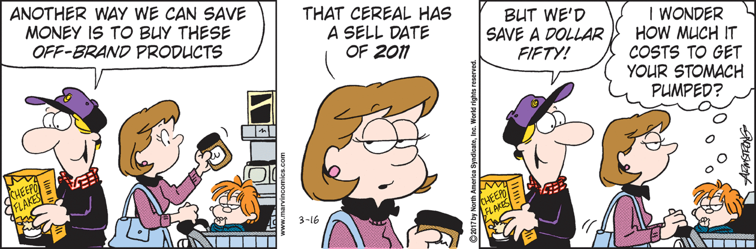 Conversation OCR: ANOTHER WAY WE CAN SAVE MONEY IS TO BUY THESE OFF-BRAND PRODUCTS THAT CEREAL HAS A SELL DATE BUT WE'D SAVE A DOLLAR I WONDER HOW MUCH IT COSTS TO GET YOUR STOMACH OF 2011 FIFTY! PUMPED? CHEEPO FLAKES CHEEP FLAKES 3-16 ANOTHER WAY WE CAN SAVE MONEY IS TO BUY THESE OFF-BRAND PRODUCTS THAT CEREAL HAS A SELL DATE BUT WE'D SAVE A DOLLAR I WONDER HOW MUCH IT COSTS TO GET YOUR STOMACH OF 2011 FIFTY! PUMPED? CHEEPO FLAKES CHEEP FLAKES 3-16