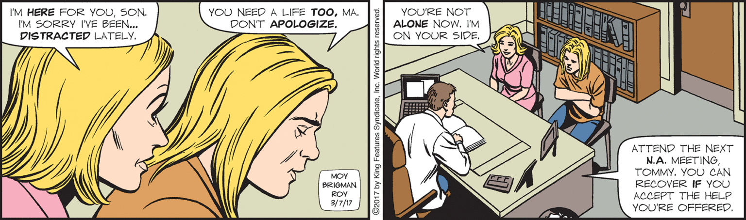 Comic book OCR: I'M HERE FOR YOUSON. I'M SORRY I'VE BEEN... DISTRACTED LATELYMA. DON'T APOLOGIZEYOU'RE NOT ALONE NOw. I'M ON YOUR SIDEATTEND THE NEXT N.A. MEETINGYOU CAN RECOVER IF YOU ACCEPT THE HELP YOU'RE OFFEREDMOY BRIGMAN ROY 3/7/17 2017 by King I'M HERE FOR YOUSON. I'M SORRY I'VE BEEN... DISTRACTED LATELYYOU NEEDA LIFE TOOMA. DON'T APOLOGIZEYOU'RE NOT ALONE NOw. I'M ON YOUR SIDEATTEND THE NEXT N.A. MEETINGYOU CAN RECOVER IF YOU ACCEPT THE HELP YOU'RE OFFEREDMOY BRIGMAN ROY 3/7/17 2017 by King