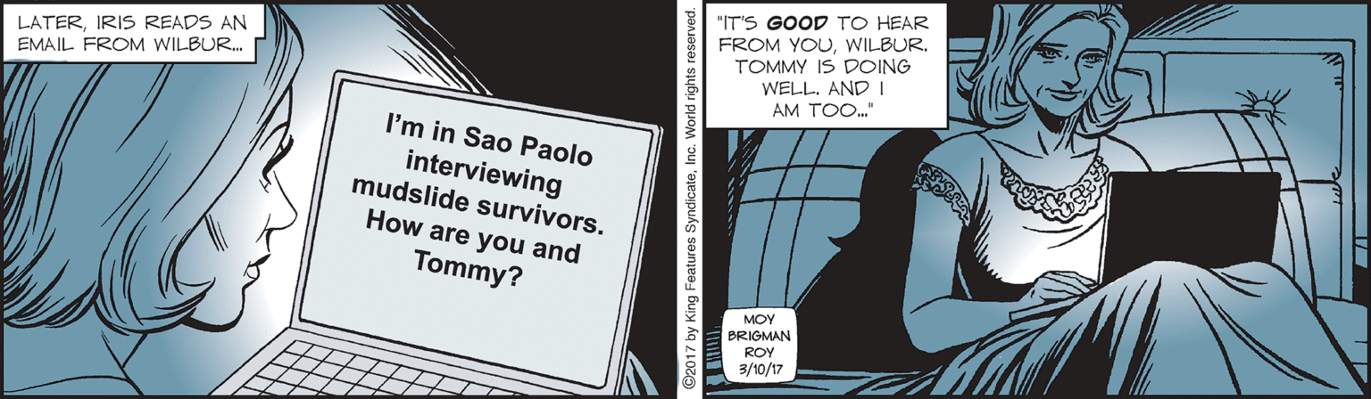 Fictional character OCR: "IT'S GOOD TO HEAR LATERIRIS READS AN EMAIL FROM WILBUR. FROM YOUTOMMY IS DOING WELL. AND I AM TOO." I'm in Sao Paolo interviewing mudslide survivors. How are you and Tommy? MOY BRIGMAN ROY 3/10/17 ©2017 by King Features SyndicateInc. World rights re "IT'S GOOD TO HEAR LATERIRIS READS AN EMAIL FROM WILBUR. FROM YOUTOMMY IS DOING WELL. AND I AM TOO." I'm in Sao Paolo interviewing mudslide survivors. How are you and Tommy? MOY BRIGMAN ROY 3/10/17 ©2017 by King Features SyndicateInc. World rights re