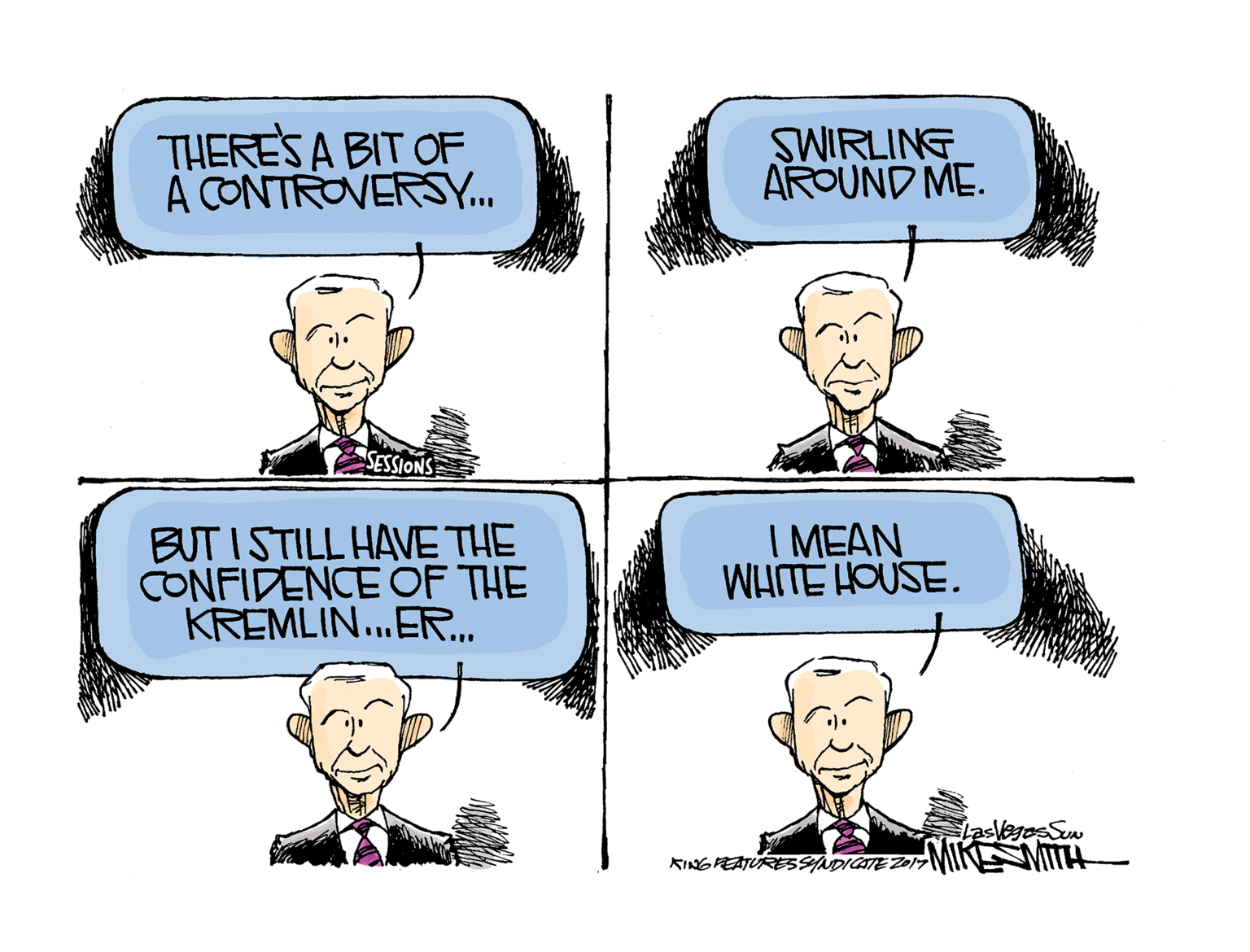 Jaw OCR: THERES A BIT OF A CONTROVERSY.. SWIRLING AROUND ME. SESSIONS BUT ISTILL HAVE THE CONFIDENCE OF THE KREMLIN.ER.. I MEAN WHITE HOUSE. lasvegos Sun MIKE MITTH KINGPEATURE3SADICATE ZOI7 THERES A BIT OF A CONTROVERSY.. SWIRLING AROUND ME. SESSIONS BUT ISTILL HAVE THE CONFIDENCE OF THE KREMLIN.ER.. I MEAN WHITE HOUSE. lasvegos Sun MIKE MITTH KINGPEATURE3SADICATE ZOI7