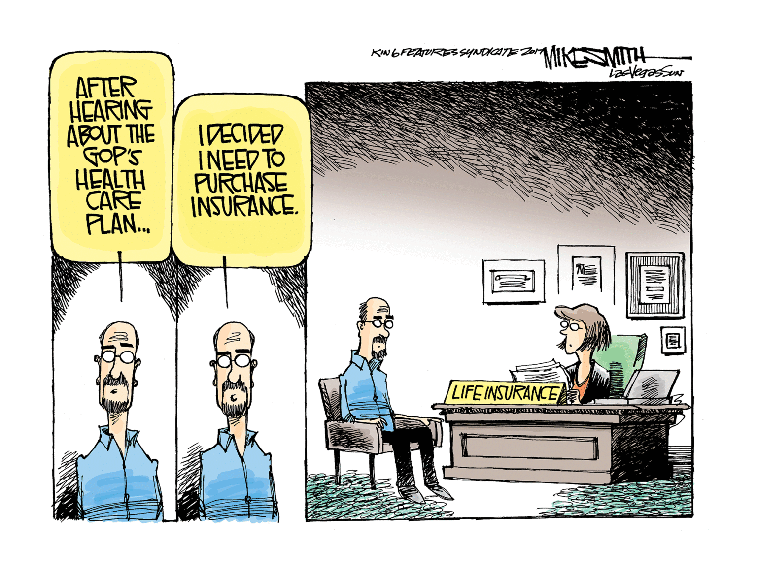 Conversation OCR: MIKESMITH KINGFEATURESSYNDICTEZ0 AFTER HEARING ABOUT THE GOP'S HEALTH CARE PLAN. IDECIDED INEED TO PURCHASE INSURANCE. LIFE INSURANCEa MIKESMITH KINGFEATURESSYNDICTEZ0 AFTER HEARING ABOUT THE GOP'S HEALTH CARE PLAN. IDECIDED INEED TO PURCHASE INSURANCE. LIFE INSURANCEa