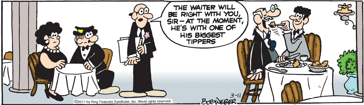 Humour OCR: THE WAITER WILL BE RIGHT WITH YOUHE'S WITH ONE OF HIS BIGGEST TIPPERS 3-11 BORWEBER. C2017 by King Features SyndicateInc. World rights reserved. THE WAITER WILL BE RIGHT WITH YOUSIR - AT THE MOMENTHE'S WITH ONE OF HIS BIGGEST TIPPERS 3-11 BORWEBER. C2017 by King Features SyndicateInc. World rights reserved.