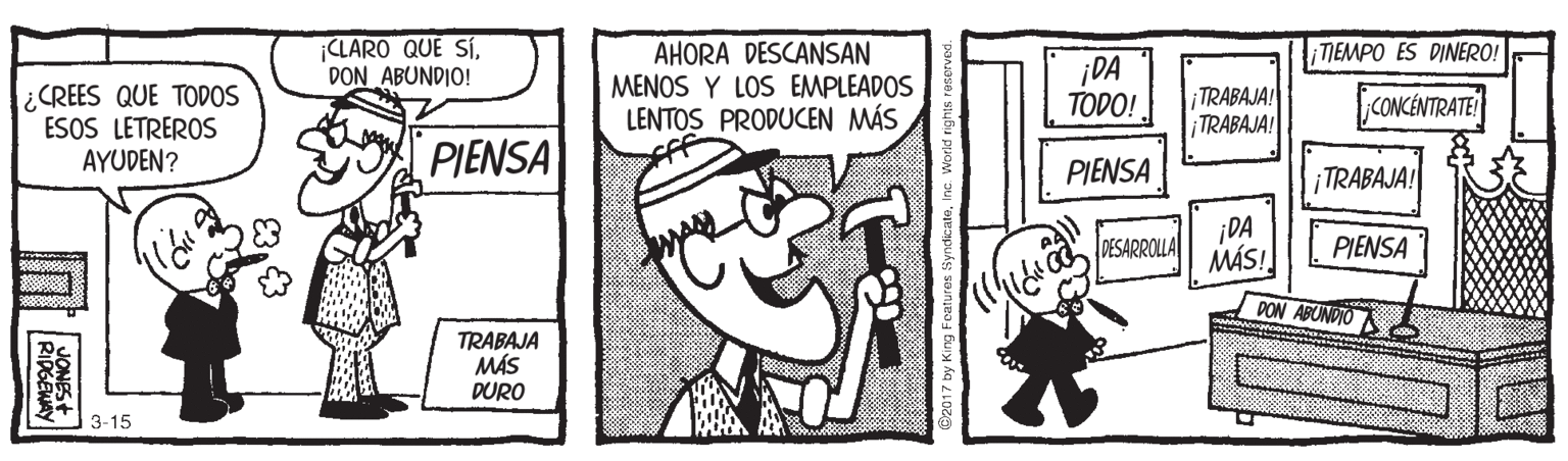 Font OCR: |CLARO QUÉ SÍDON ABUNDIO! TIEMPO ES DINERO! ¿CREES QUE TODOS ESOS LETREROS AYUDEN? AHORA DESCANSAN MENOS Y LOS EMPLEADOS LENTOS PRODUCEN MÁS ¡DA TODO! TRABAJA! TRABAJA! CONCÉNTRATE PIENSA PIENSA TRABAJA! ¡DA MÁS! DESARROLLA PIENSA PON ABUNDIO TRABAJA MÁS DURO 3-15 2017 by King Features SyndicatoI |CLARO QUÉ SÍDON ABUNDIO! TIEMPO ES DINERO! ¿CREES QUE TODOS ESOS LETREROS AYUDEN? AHORA DESCANSAN MENOS Y LOS EMPLEADOS LENTOS PRODUCEN MÁS ¡DA TODO! TRABAJA! TRABAJA! CONCÉNTRATE PIENSA PIENSA TRABAJA! ¡DA MÁS! DESARROLLA PIENSA PON ABUNDIO TRABAJA MÁS DURO 3-15 2017 by King Features Syndicato