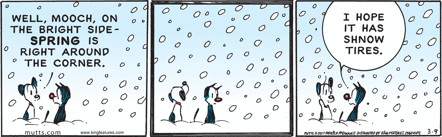 Tree OCR: WELLON THE BRIGHT SIDE- SPRING Is RIGHT AROUND THE CORNER. I HOPE IT HAS SHNOW TIRES. mutts.com www.kingfeatures.com MUTT 02017 ATelekMDOUEll-DITRIeUTED EY KUS FEATORES soenE 3.9 WELLON THE BRIGHT SIDE- SPRING Is RIGHT AROUND THE CORNER. I HOPE IT HAS SHNOW TIRES. mutts.com www.kingfeatures.com MUTT 02017 ATelekMDOUEll-DITRIeUTED EY KUS FEATORES soenE 3.9