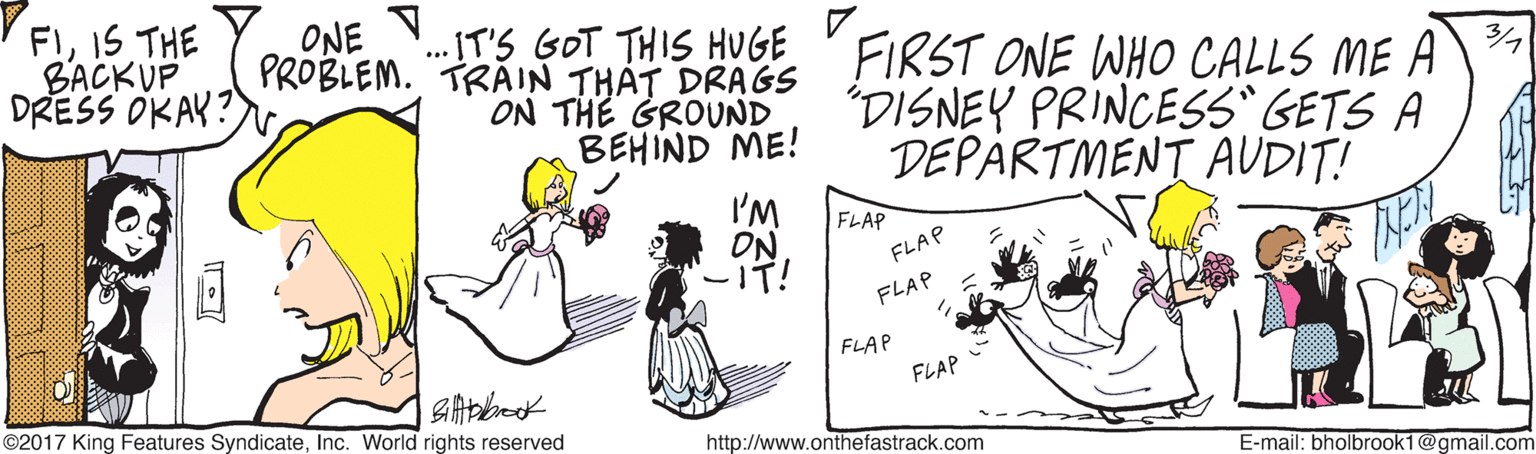 Rectangle OCR: FIIS THE BACKUP DRESS OKAK? PROBLEM. TRAIN THAT DRAGS ON THE GROUND BEHIND ME! ONE IT'S GOT THIS HUGE 'FIRST ONE WHO CALLS ME A "DISNEY PRINCESS GETS A DEPARTMENT AUDIT! I'M ON -IT! FLAP FLAP FLAP FLAP FLAP ©2017 King Features SyndicateInc. World rights reserved http://www.onthefastrack.com E-mail: bholbrook16 1@gmail.com FIIS THE BACKUP DRESS OKAK? PROBLEM. TRAIN THAT DRAGS ON THE GROUND BEHIND ME! ONE IT'S GOT THIS HUGE 'FIRST ONE WHO CALLS ME A "DISNEY PRINCESS GETS A DEPARTMENT AUDIT! I'M ON -IT! FLAP FLAP FLAP FLAP FLAP ©2017 King Features SyndicateInc. World rights reserved http://www.onthefastrack.com E-mail: bholbrook16 1@gmail.com