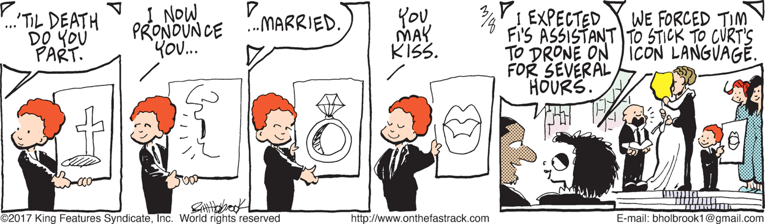 Rectangle OCR: '.'TIL DEATH DO YOU PART. 1 NOW PRONDUN CE KO. You MAY KISS. VIEXPECTED FI'S ASSISTANT TO STICK TO CURT'S TO DRONE ON ICON LANGVAGE. FOR SEVERAL HOURS. .MARRIED. WE FORCED TIM ©2017 King Features SyndicateInc. World rights reserved http://www.onthefastrack.com E-mail: bholbrook1@gmail.com '.'TIL DEATH DO YOU PART. 1 NOW PRONDUN CE KO. You MAY KISS. VIEXPECTED FI'S ASSISTANT TO STICK TO CURT'S TO DRONE ON ICON LANGVAGE. FOR SEVERAL HOURS. .MARRIED. WE FORCED TIM ©2017 King Features SyndicateInc. World rights reserved http://www.onthefastrack.com E-mail: bholbrook1@gmail.com