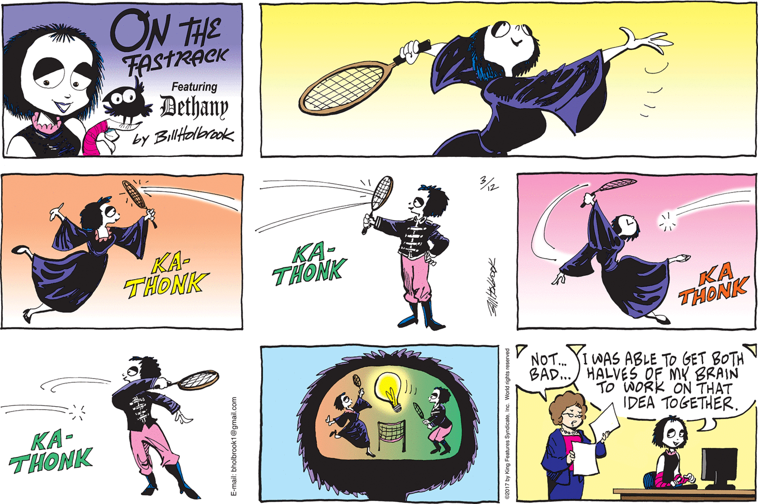 Racquet sport OCR: ON THE FASTRACK Dethany by Biltolbrook Featuring KA- THONK KA- THONK KA THONK NOT. WAS ABLE TO GET BOTH BAD.. HALVES OF MY BRAIN TO WORK ON THAT IDEA TOGETHER. KA- THONK -mail: bholbrook1@gmail.com 2017 by King Features SyndicateInc. I ON THE FASTRACK Dethany by Biltolbrook Featuring KA- THONK KA- THONK KA THONK NOT. WAS ABLE TO GET BOTH BAD.. HALVES OF MY BRAIN TO WORK ON THAT IDEA TOGETHER. KA- THONK -mail: bholbrook1@gmail.com 2017 by King Features SyndicateInc. I