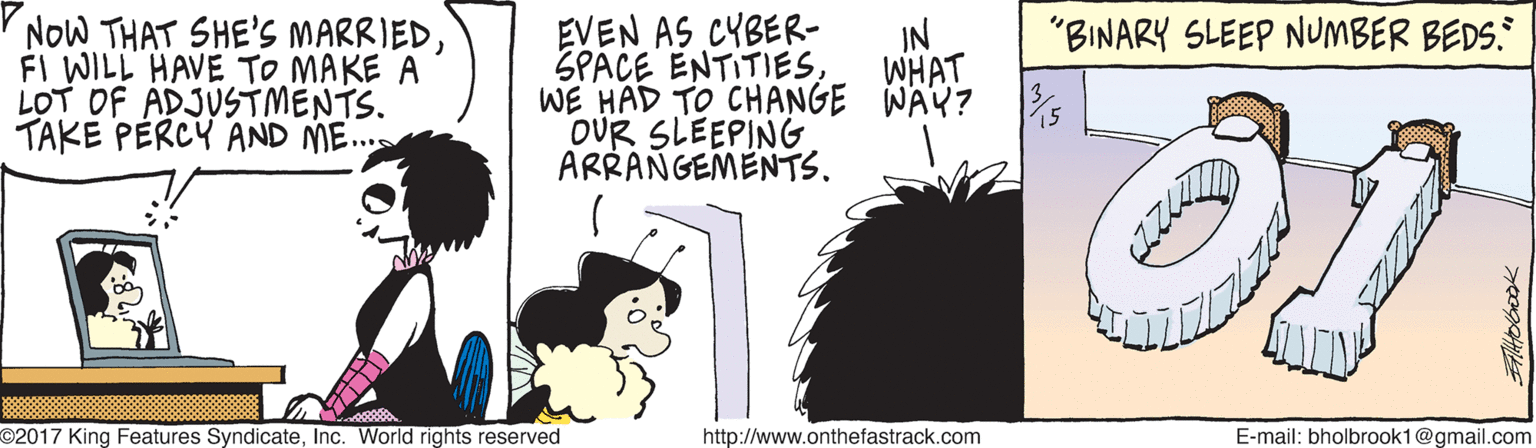 Humour OCR: NOW THAT SHE'S MARRIEDFI WILL HAVE TO MAKE A LOT OF ADJUSTMENTS. TAKE PERCY AND ME.. EVEN AS CYBER- SPACE ENTITIES. WE HAD TO CHANGE WÄY? % DUR SLEEPING ARRANGEMENTS. "BINARY SLEEP NUMBER BEDS. IN WHAT O2017 King Features SyndicateInc. World rights reserved http://www.onthefastrack.com E-mail: bholbrook1@gmail.com NOW THAT SHE'S MARRIEDFI WILL HAVE TO MAKE A LOT OF ADJUSTMENTS. TAKE PERCY AND ME.. EVEN AS CYBER- SPACE ENTITIES. WE HAD TO CHANGE WÄY? % DUR SLEEPING ARRANGEMENTS. "BINARY SLEEP NUMBER BEDS. IN WHAT O2017 King Features SyndicateInc. World rights reserved http://www.onthefastrack.com E-mail: bholbrook1@gmail.com
