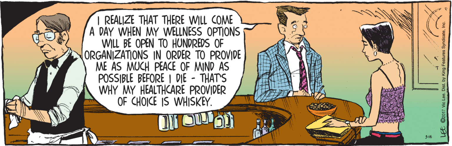 People OCR: 3-14 I REALIZE THAT THERE WILL COME A DAY WHEN MY WELLNESS OPTIONS WILL BE OPEN TO HUNDREDS OF ORGANIZATIONS IN ORDER TO PROVIDE ME AS MUCH PEACE OF MIND AS POSSIBLE BEFORE I DIE - THAT'S WHY MY HEALTHCARE PROVIDER OF CHOICE IS WHISKEY. LEE ©2017 Vic Lee. Dist. by King Features SyndicateInc. 3-14 I REALIZE THAT THERE WILL COME A DAY WHEN MY WELLNESS OPTIONS WILL BE OPEN TO HUNDREDS OF ORGANIZATIONS IN ORDER TO PROVIDE ME AS MUCH PEACE OF MIND AS POSSIBLE BEFORE I DIE - THAT'S WHY MY HEALTHCARE PROVIDER OF CHOICE IS WHISKEY. LEE ©2017 Vic Lee. Dist. by King Features Syndicate
