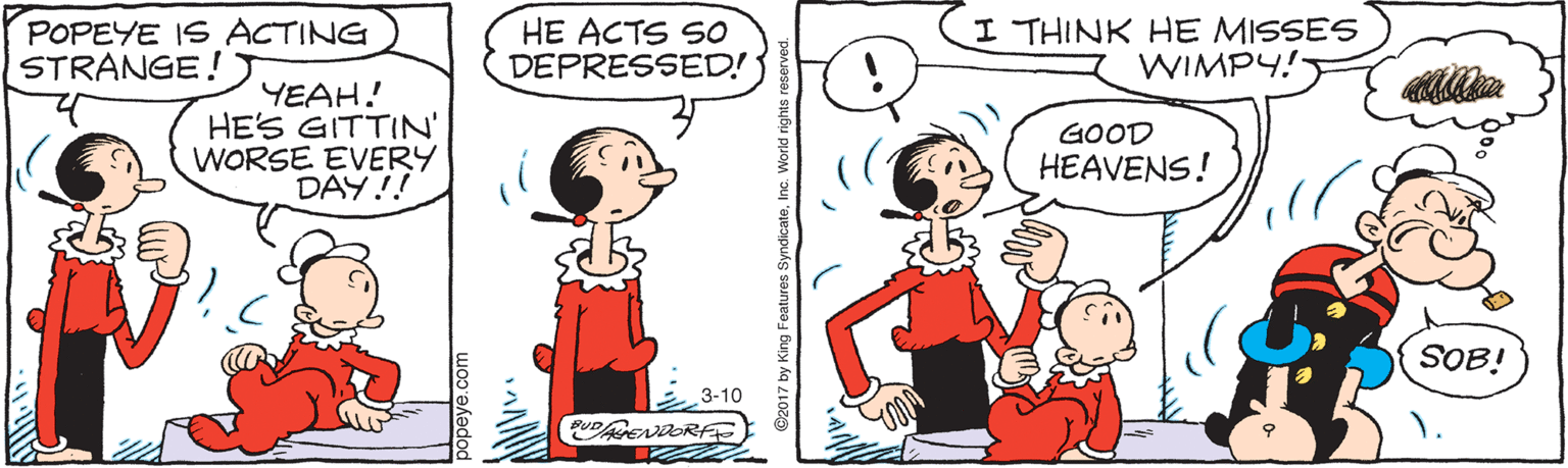 Fiction OCR: POPEYE IS ACTING STRANGE! HE ACTS SO DEPRESSED! I THINK HE MISSES WIMPY! YEAH! HES GITTIN' WORSE EVERY DAY!! GOOD HEAVENS! SOB! 3-10 POPEYE IS ACTING STRANGE! HE ACTS SO DEPRESSED! I THINK HE MISSES WIMPY! YEAH! HES GITTIN' WORSE EVERY DAY!! GOOD HEAVENS! SOB! 3-10