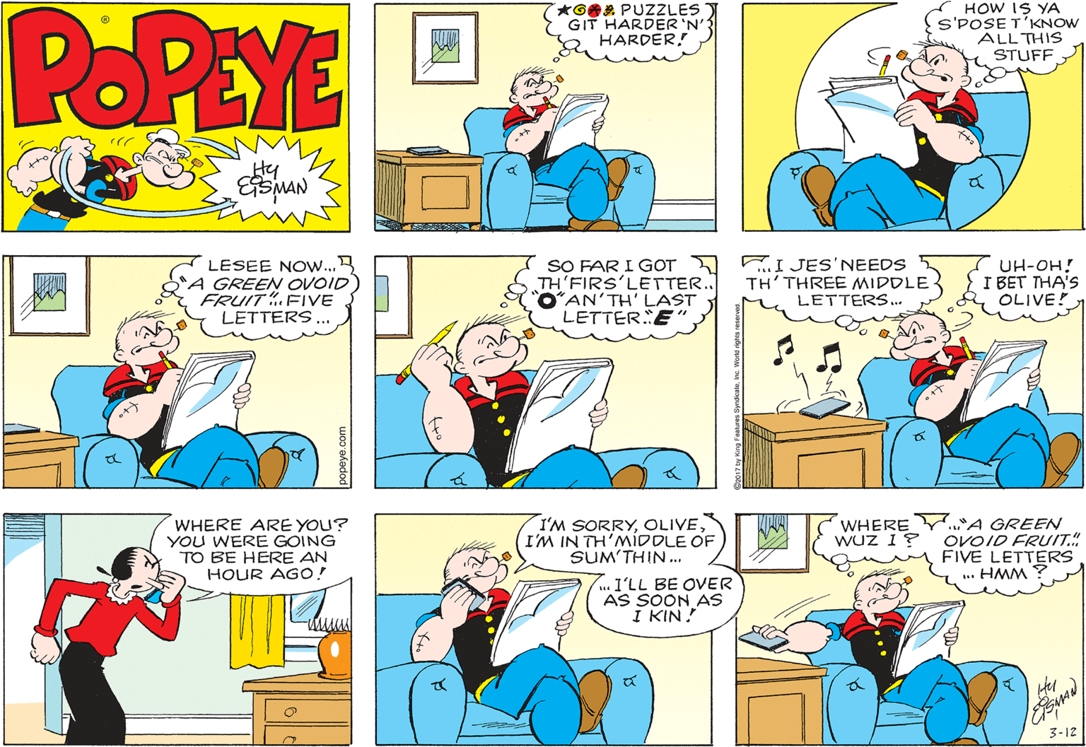 Font OCR: POPEYE *GA PUZZLES Y GIT HARDER 'N' HARDER! HOW IS YA S'POSE T'KNOW ALL THIS STUFF Hy MAN LESEE NOW...B "A GREEN OVOID FRUIT.FIVE LETTERS... SO FAR I GOT TH'FIRS'LETTER. OAN'TH' LAST LETTER E" TI JES'NEEDS TH'THREE MIDDLE LETTERS.. UH-OH! I BET THA'S OLIVE! WHERE ARE YOU? YOU WERE GOING TO BE HERE AN HOUR AGO! I'M SORRYI'M IN TH'MIDDLE OF SUM'THIN.. WHEREY."A GREEN OVOID FRUIT.". FIVE LETTERS .. HMM ? Wuz 1? .. I'LL BE OVER AS SOON AS I KIN! 3-12 POPEYE *GA PUZZLES Y GIT HARDER 'N' HARDER! HOW IS YA S'POSE T'KNOW ALL THIS STUFF Hy MAN LESEE NOW...B "A GREEN OVOID FRUIT.FIVE LETTERS... SO FAR I GOT TH'FIRS'LETTER. OAN'TH' LAST LETTER E" TI JES'NEEDS TH'THREE MIDDLE LETTERS.. UH-OH! I BET THA'S OLIVE! WHERE ARE YOU? YOU WERE GOING TO BE HERE AN HOUR AGO! I'M SORRYI'M IN TH'MIDDLE OF SUM'THIN.. WHEREY."A GREEN OVOID FRUIT.". FIVE LETTERS .. HMM ? Wuz 1? .. I'LL BE OVER AS SOON AS I KIN! 3-12