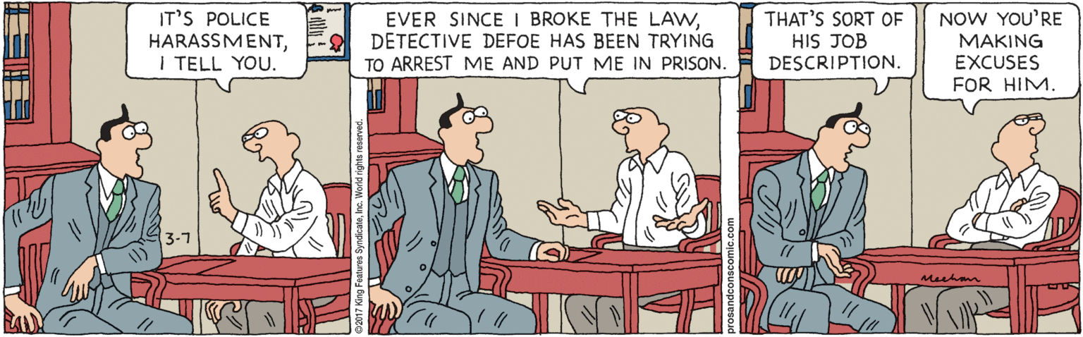 Fiction OCR: IT'S POLICE HARASSMENTI TELL YOU. EVER SINCE I BROKE THE LAWDETECTIVE DEFOE HAS BEEN TRYING TO ARREST ME AND PUT ME IN PRISON. THAT'S SORT OF HIS JOB DESCRIPTION. NOW YOU'RE MAKING EXCUSES FOR HIM. 3-7 meehonm IT'S POLICE HARASSMENTI TELL YOU. EVER SINCE I BROKE THE LAWDETECTIVE DEFOE HAS BEEN TRYING TO ARREST ME AND PUT ME IN PRISON. THAT'S SORT OF HIS JOB DESCRIPTION. NOW YOU'RE MAKING EXCUSES FOR HIM. 3-7 meehonm
