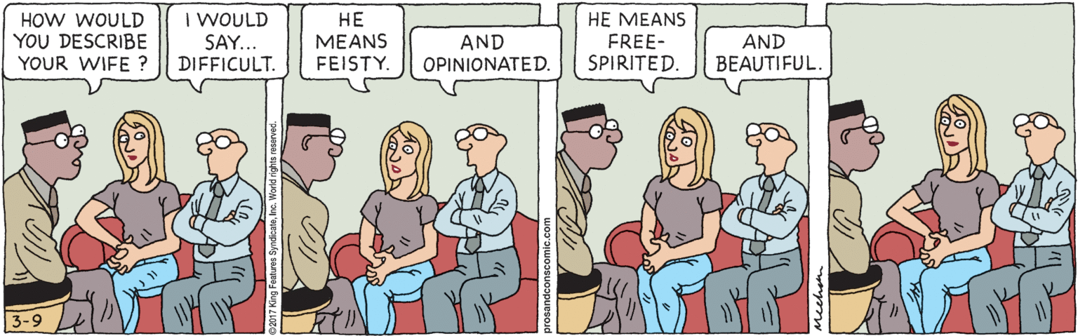 Fiction OCR: HOW WOULD YOU DESCRIBE YOUR WIFE ? I WOULD SAY... DIFFICULT. ?? ?EANS FEISTY. HE MEANS FREE- SPIRITED. AND AND BEAUTIFUL. OPINIONATED. 3-9 prosandconscomic.com HOW WOULD YOU DESCRIBE YOUR WIFE ? I WOULD SAY... DIFFICULT. ?? ?EANS FEISTY. HE MEANS FREE- SPIRITED. AND AND BEAUTIFUL. OPINIONATED. 3-9 prosandconscomic.com