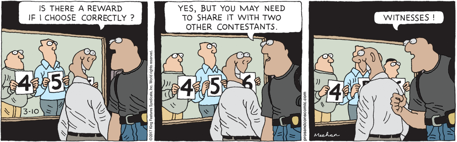 Illustration OCR: IS THERE A REWARD JE I CHOOSE CORRECTLY ? YESBUT YOU MAY NEED TO SHARE IT WITH TWO OTHER CONTESTANTS. WITNESSES ! 4 5 3-10 Meehan @2017 King Features SyndicateInc. World rights reserved. sandconscomic.com IS THERE A REWARD JE I CHOOSE CORRECTLY ? YESBUT YOU MAY NEED TO SHARE IT WITH TWO OTHER CONTESTANTS. WITNESSES ! 4 5 3-10 Meehan @2017 King Features SyndicateInc. World rights reserved. sandconscomic.com