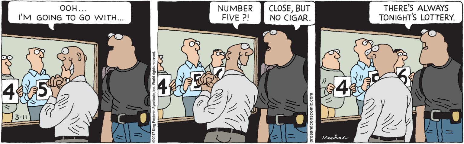 Illustration OCR: CLOSEBUT NO CIGAR. THERE'S ALWAYS TONIGHT'S LOTTERY. OOH... NUMBER FIVE ?! I'M GOING TO GO WITH... 45 4 3-11 Meehan ng Features SyndicateInc. World rights reserved. CLOSEBUT NO CIGAR. THERE'S ALWAYS TONIGHT'S LOTTERY. OOH... NUMBER FIVE ?! I'M GOING TO GO WITH... 45 4 3-11 Meehan ng Features SyndicateInc. World rights reserved.