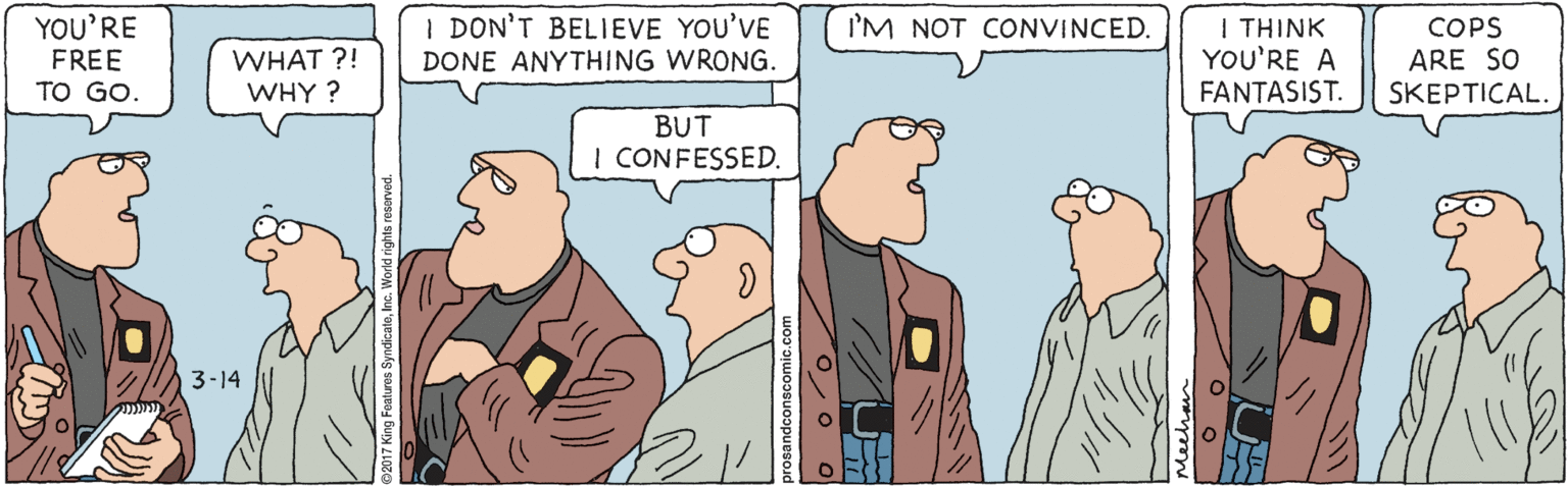Pleased OCR: I DON'T BELIEVE YOU'VE I'M NOT CONVINCED. YOU'RE FREE TO GO. WHAT ?! WHY ? I THINK YOU'RE A FANTASIST. COPS ARE SO SKEPTICAL. DONE ANYTHING WRONG. BUT I CONFESSED. 3-14 I DON'T BELIEVE YOU'VE I'M NOT CONVINCED. YOU'RE FREE TO GO. WHAT ?! WHY ? I THINK YOU'RE A FANTASIST. COPS ARE SO SKEPTICAL. DONE ANYTHING WRONG. BUT I CONFESSED. 3-14