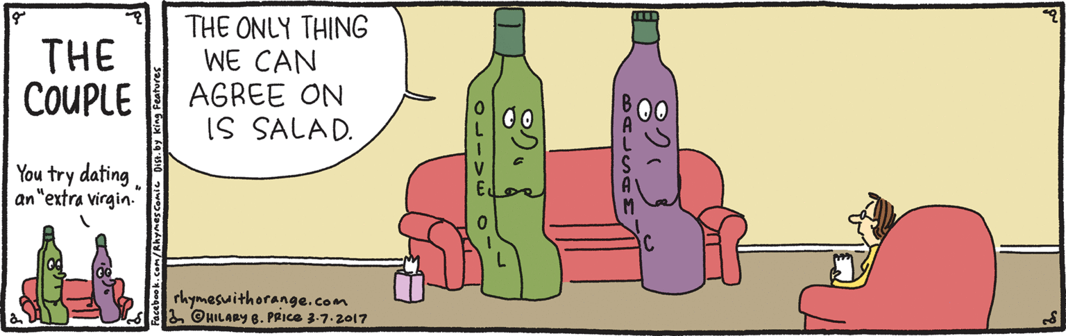 Artwork OCR: THE COUPLE THE ONLY THING WE CAN AGREE ON IS SALAD. You try dating. an"extra virgin. rhymesuithorange.com 3 ©UILARY 8. PRICE 3.7.2017 8?? 8ALSAM ?? Facebook.com/Rhymes Comic THE COUPLE THE ONLY THING WE CAN AGREE ON IS SALAD. You try dating. an"extra virgin. rhymesuithorange.com 3 ©UILARY 8. PRICE 3.7.2017 8 ? ? 8ALSAM ? ? Facebook.com/Rhymes Comic