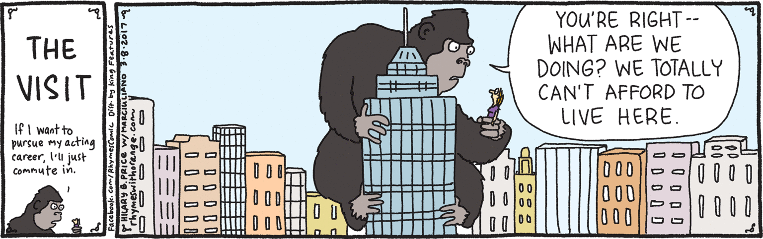 Drawing OCR: YOU'RE RIGHT-- WHAT ARE WE DOING? WE TOTALLY CAN'T AFFORD TO LIVE HERE. THE VISIT If I want to pursue my acting careerl'li just Commute in. 000 000 000 0 0 0 0 Facebook. Com/RhymesComic Dit by king Features YOU'RE RIGHT-- WHAT ARE WE DOING? WE TOTALLY CAN'T AFFORD TO LIVE HERE. THE VISIT If I want to pursue my acting careerl'li just Commute in. 000 000 000 0 0 0 0 Facebook. Com/RhymesComic Dit by king Features