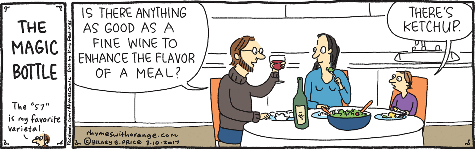 Pleased OCR: IS THERE ANYTHING AS GOOD AS A FINE WINE TO ENHANCE THE FLAVOR OF A MEAL? THERE'S KETCHUP. THE MAGIC BOTTLE The "57" is my favorite varietal. rhymeswithorange.com © HILARY 6. PRICE 3.10.2017 IS THERE ANYTHING AS GOOD AS A FINE WINE TO ENHANCE THE FLAVOR OF A MEAL? THERE'S KETCHUP. THE MAGIC BOTTLE The "57" is my favorite varietal. rhymeswithorange.com © HILARY 6. PRICE 3.10.2017