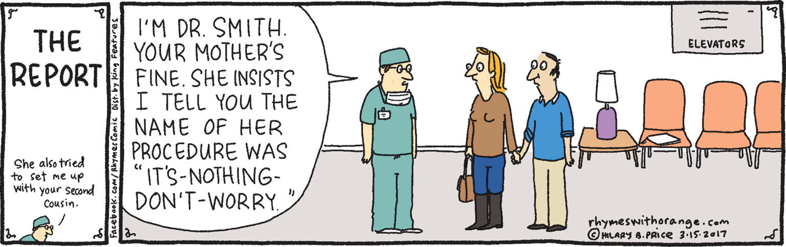 Parallel OCR: I'M DR. SMITH. YOUR MOTHER'S FINE. SHE INSISTS I TELL YOU THE NAME OF HER PROCEDURE WAS "IT'S-NOTHING- DON'T-WORRYTHE ELEVATORS REPORT She also tried to set me up with your second Cousin. rhymeswithorange.com © HHLARY 8. PRIce 3-15-2017 I'M DR. SMITH. YOUR MOTHER'S FINE. SHE INSISTS I TELL YOU THE NAME OF HER PROCEDURE WAS "IT'S-NOTHING- DON'T-WORRYTHE ELEVATORS REPORT She also tried to set me up with your second Cousin. rhymeswithorange.com © HHLARY 8. PRIce 3-15-2017