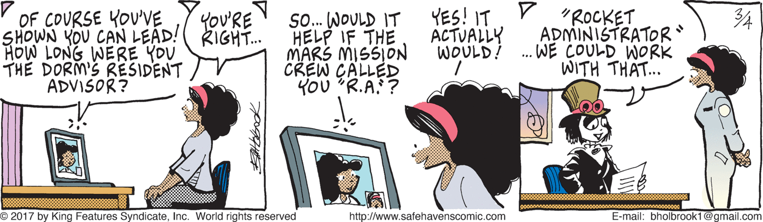 Line OCR: YES! IT D ACTUALLY WOULD! 34 OF COURSE YOU'VE SHOWN YOU CAN LEAD!( RIGHT. HOW LONG WERE YOU THE DORM'S RESIDENT ADVISOR? So. WOULD IT HELP IF THE MARS MISSION CREW CALLED YOU R.A. ? "ROCKET ADMINISTRATOR WE COULD WORK WITH THAT... YoU'RE V O 2017 by King Features SyndicateInc. World rights reserved http://www.safehavenscomic.com E-mail: bholbrook1@gmail.com YES! IT D ACTUALLY WOULD! 34 OF COURSE YOU'VE SHOWN YOU CAN LEAD!( RIGHT. HOW LONG WERE YOU THE DORM'S RESIDENT ADVISOR? So. WOULD IT HELP IF THE MARS MISSION CREW CALLED YOU R.A. ? "ROCKET ADMINISTRATOR WE COULD WORK WITH THAT... YoU'RE V O 2017 by King Features SyndicateInc. World rights reserved http://www.safehavenscomic.com E-mail: bholbrook1@gmail.com