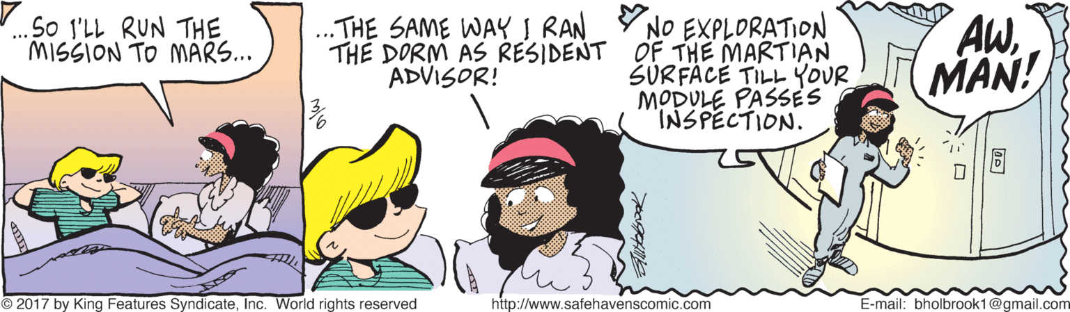 Happy OCR: Y NO EXPLORATION TH? DORM AS RESIDENT OF THE MARTIAN SURFÄCE TILL YOUR MODULE PASSES INSPECTION. AWMAN! So I'LL RUN THE MISSION TO MARS... ..THE SAME WAY I RAN ADVISOR! © 2017 by King Features SyndicateInc. World rights reserved http://www.safehavenscomic.com E-mail: bholbrook1@gmail.com Y NO EXPLORATION TH? DORM AS RESIDENT OF THE MARTIAN SURFÄCE TILL YOUR MODULE PASSES INSPECTION. AWMAN! So I'LL RUN THE MISSION TO MARS... ..THE SAME WAY I RAN ADVISOR! © 2017 by King Features SyndicateInc. World rights reserved http://www.safehavenscomic.com E-mail: bholbrook1@gmail.com