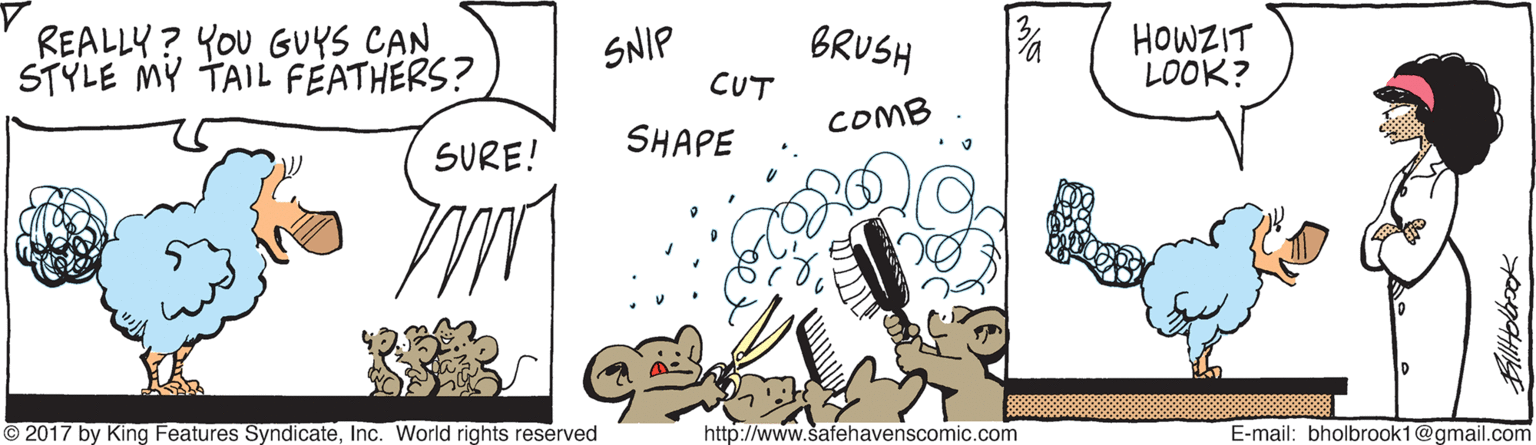 Happy OCR: REALLY? YOU GUYS CAN STYLE MY TAIL FEATHERS? BRUSH CUT HOWZIT LOOK? SNIP COMB SURE! SHAPE © 2017 by King Features SyndicateInc. World rights reserved http://www.safehavenscomic.com E-mail: bholbrook1@gmail.com REALLY? YOU GUYS CAN STYLE MY TAIL FEATHERS? BRUSH CUT HOWZIT LOOK? SNIP COMB SURE! SHAPE © 2017 by King Features SyndicateInc. World rights reserved http://www.safehavenscomic.com E-mail: bholbrook1@gmail.com