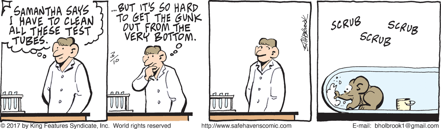 Parallel OCR: F.SAMANTHA SAYS I HAVE TO CLEAN ALL THESE TEST TÚBES. .BUT IT'S SO HARD TO GET THE GUNK OUT FROM THE VERY BOTTOM. SCRUB SCRUB SCRUB O 2017 by King Features SyndicateInc. World rights reserved http://www.safehavenscomic.com E-mail: bholbrook1@gmail.com F.SAMANTHA SAYS I HAVE TO CLEAN ALL THESE TEST TÚBES. .BUT IT'S SO HARD TO GET THE GUNK OUT FROM THE VERY BOTTOM. SCRUB SCRUB SCRUB O 2017 by King Features SyndicateInc. World rights reserved http://www.safehavenscomic.com E-mail: bholbrook1@gmail.com