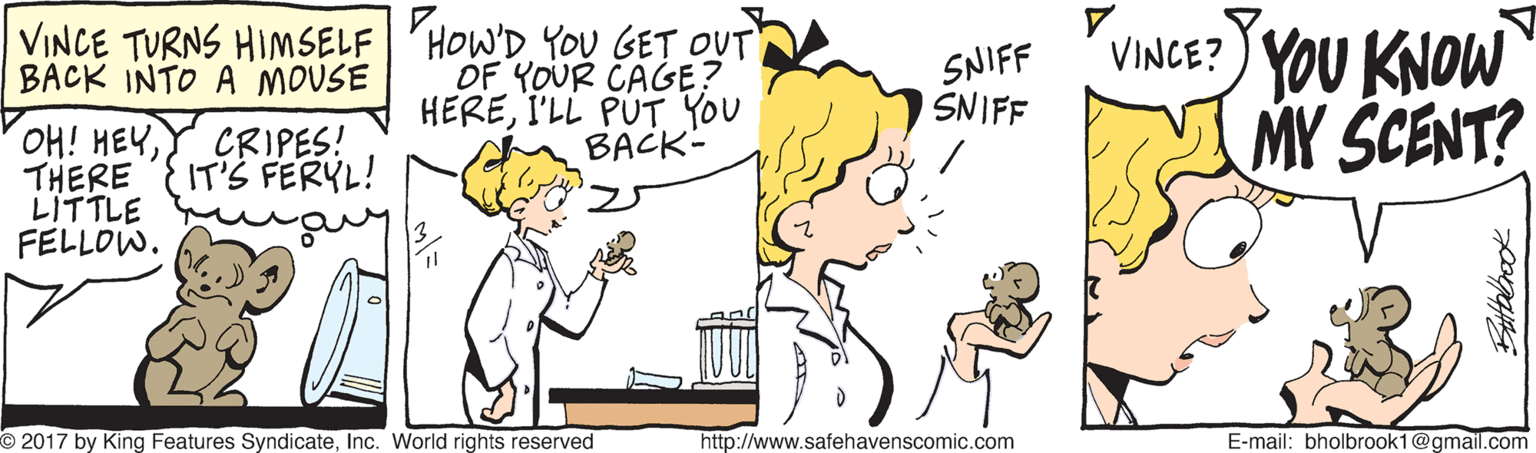 Font OCR: VINCE TURNS HIMSELF 'HOW'D YOU GET OUT OF YOUR CAGE? HEREI'LL PUT YOU BACK- SNIFF SNIFF VINCE? YOU KNOW MY SCENT? BACK INTO A MOUSE OH! HEYTHERE LITTLE FELLOW. CRIPES! IT'S FERYL! O 2017 by King Features SyndicateInc. World rights reserved http://www.safehavenscomic.com E-mail: bholbrook1@gmail.com VINCE TURNS HIMSELF 'HOW'D YOU GET OUT OF YOUR CAGE? HEREI'LL PUT YOU BACK- SNIFF SNIFF VINCE? YOU KNOW MY SCENT? BACK INTO A MOUSE OH! HEYTHERE LITTLE FELLOW. CRIPES! IT'S FERYL! O 2017 by King Features SyndicateInc. World rights reserved http://www.safehavenscomic.com E-mail: bholbrook1@gmail.com