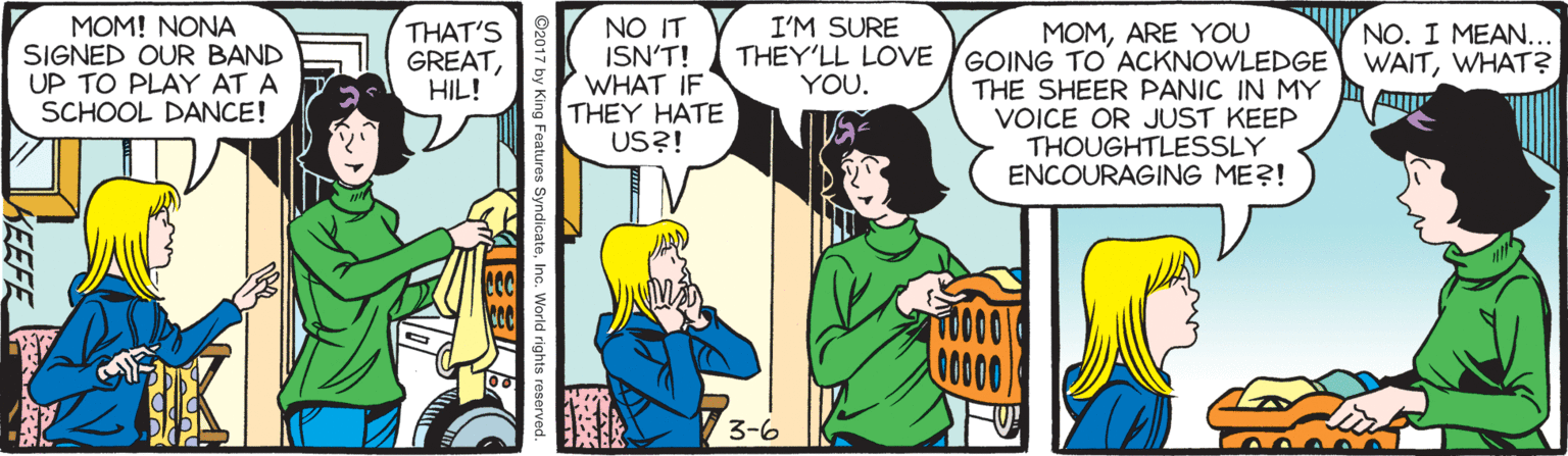 Publication OCR: MOM! NONA SIGNED OUR BAND UP TO PLAY AT A SCHOOL DANCE! THAT'S GREATHIL! NO IT ISN'T! WHAT IF THEY HATE US?! I'M SURE THEY'LL LOVE YOU. NO. I MEAN.. WAITWHAT? MOMARE YOU GOING TO ACKNOWLEDGE THE SHEER PANIC IN MY VOICE OR JUST KEEP THOUGHTLESSLY ENCOURAGING ME?! 0000 3-6 SyndicateInc. World rights reserved. KEEFE MOM! NONA SIGNED OUR BAND UP TO PLAY AT A SCHOOL DANCE! THAT'S GREATHIL! NO IT ISN'T! WHAT IF THEY HATE US?! I'M SURE THEY'LL LOVE YOU. NO. I MEAN.. WAITWHAT? MOMARE YOU GOING TO ACKNOWLEDGE THE SHEER PANIC IN MY VOICE OR JUST KEEP THOUGHTLESSLY ENCOURAGING ME?! 0000 3-6 SyndicateInc. World rights reserved. KEEFE