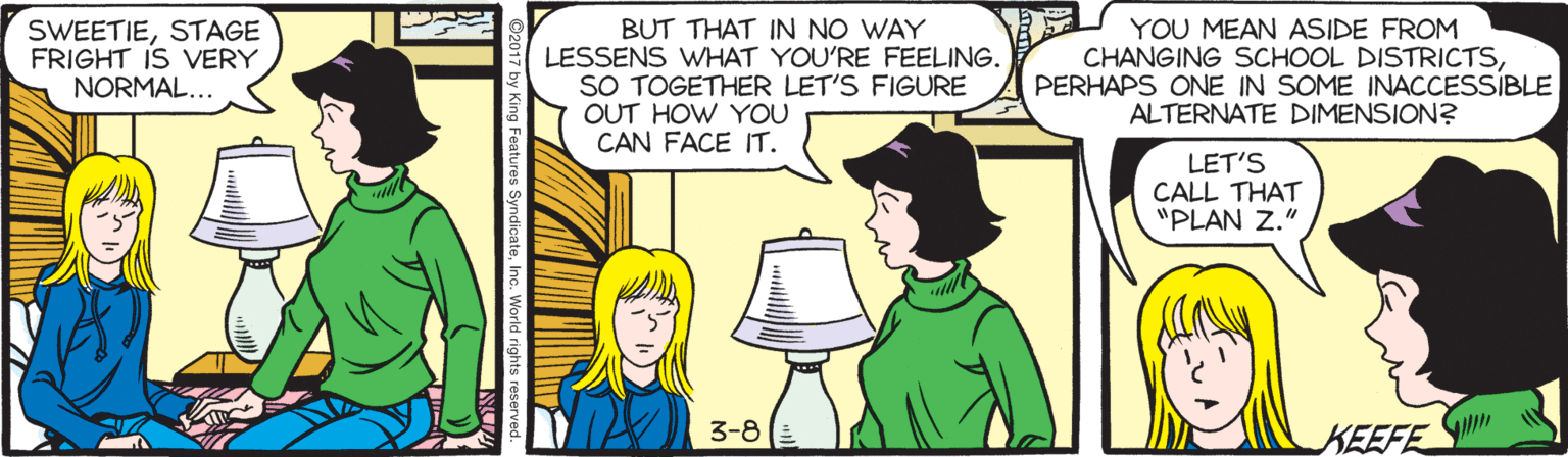 Line OCR: SWEETIESTAGE FRIGHT IS VERY NORMAL... BUT THAT IN NO WAY LESSENS WHAT YOU'RE FEELING. SO TOGETHER LET'S FIGURE OUT HOW YOU CAN FACE IT. YOU MEAN ASIDE FROM CHANGING SCHOOL DISTRICTSPERHAPS ONE IN SOME INACCESSIBLE ALTERNATE DIMENSION? LET'S CALL THAT "PLAN Z." 3-8(E KEEFE SWEETIESTAGE FRIGHT IS VERY NORMAL... BUT THAT IN NO WAY LESSENS WHAT YOU'RE FEELING. SO TOGETHER LET'S FIGURE OUT HOW YOU CAN FACE IT. YOU MEAN ASIDE FROM CHANGING SCHOOL DISTRICTSPERHAPS ONE IN SOME INACCESSIBLE ALTERNATE DIMENSION? LET'S CALL THAT "PLAN Z." 3-8(E KEEFE