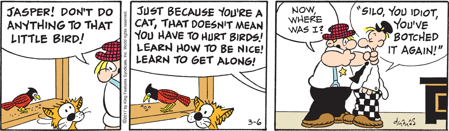 Conversation OCR: JUST BECAUSE YOU'RE A CATTHAT DOESN'T MEAN YOU HAVE TO HURT BIRDS! LEARN HOW TO BE NICE! LEARN TO GET ALONG! SILOYOu'VE BOTCHED IT AGAIN!" JASPER! DON'T DO ANYTHING TO THAT LITTLE BIRD! NOWWHERE WAS I? 3-6 dumas JUST BECAUSE YOU'RE A CATTHAT DOESN'T MEAN YOU HAVE TO HURT BIRDS! LEARN HOW TO BE NICE! LEARN TO GET ALONG! SILOYOU IDIOTYOu'VE BOTCHED IT AGAIN!" JASPER! DON'T DO ANYTHING TO THAT LITTLE BIRD! NOWWHERE WAS I? 3-6 dumas