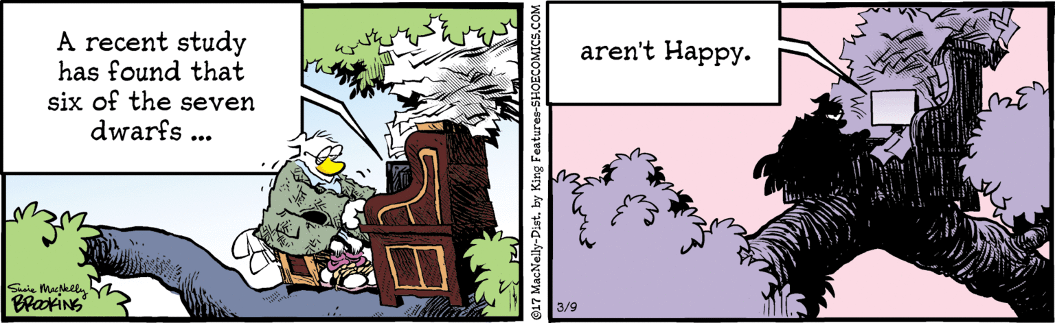 Adaptation OCR: aren't Happy. A recent study has found that six of the seven dwarfs ... Saie Maklin 3/9 17 MacNelly-Distby King Features-SHOECOMICS.COM aren't Happy. A recent study has found that six of the seven dwarfs ... Saie Maklin 3/9 17 MacNelly-Distby King Features-SHOECOMICS.COM