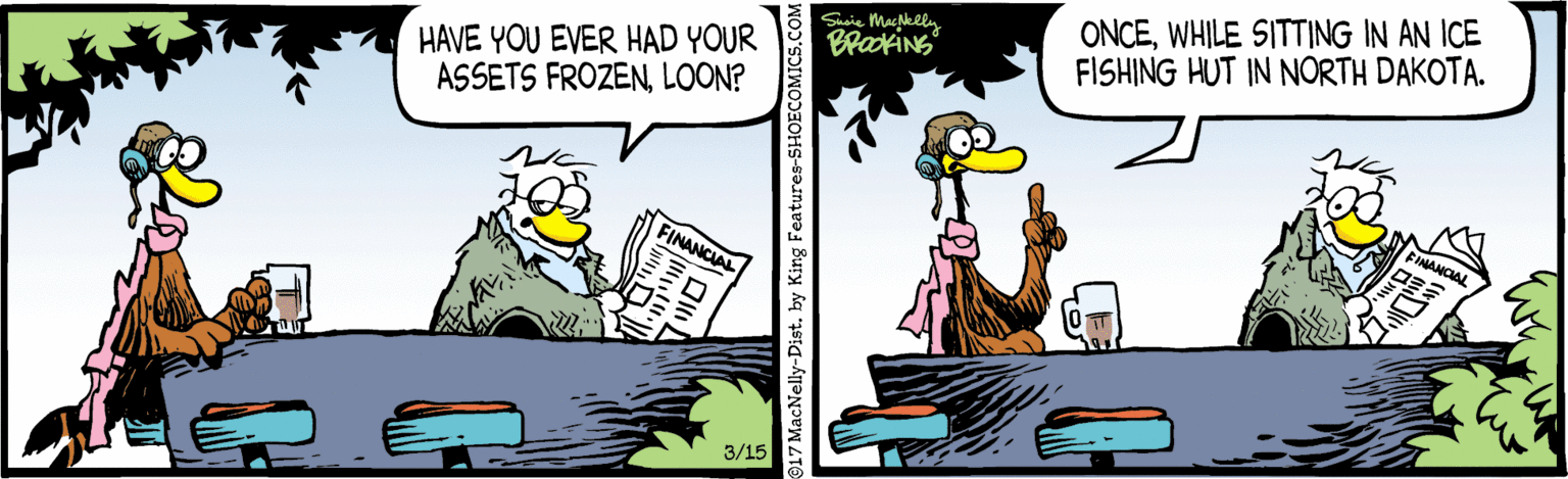 Parallel OCR: Suaie MacNelly BradkiNG ONCEWHILE SITTING IN AN ICE FISHING HUT IN NORTH DAKOTA. HAVE YOU EVER HAD YOUR ASSETS FROZENLOON? FINANCIAL FINANCIAL 3/15 917 MacNelly-Dist. by King Features-SHOECOMICS.COM Suaie MacNelly BradkiNG ONCEWHILE SITTING IN AN ICE FISHING HUT IN NORTH DAKOTA. HAVE YOU EVER HAD YOUR ASSETS FROZENLOON? FINANCIAL FINANCIAL 3/15 917 MacNelly-Dist. by King Features-SHOECOMICS.COM