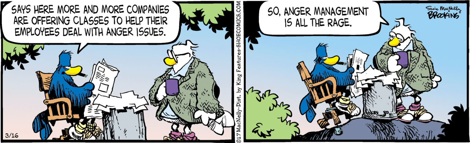 Humour OCR: SAYS HERE MORE AND MORE COMPANIES ARE OFFERING CLASSES TO HELP THEIR EMPLOYEES DEAL WITH ANGER ISSUES. Suaie Macklly 5OANGER MANAGEMENT IS ALL THE RAGEBraxiNs 3/16 17 MacNelly-Dist. by King Features-SHOECOMICS.COM SAYS HERE MORE AND MORE COMPANIES ARE OFFERING CLASSES TO HELP THEIR EMPLOYEES DEAL WITH ANGER ISSUES. Suaie Macklly 5OANGER MANAGEMENT IS ALL THE RAGEBraxiNs 3/16 17 MacNelly-Dist. by King Features-SHOECOMICS.COM