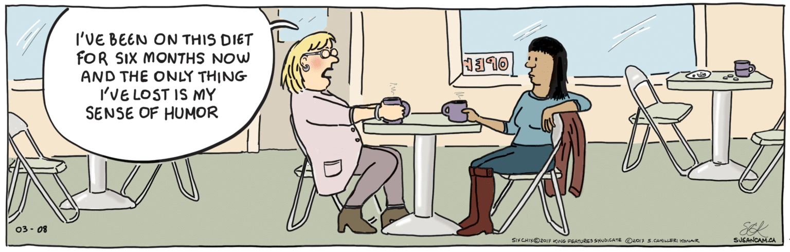 Fiction OCR: I'VE BEEN ON THIS DIET FOR SIX MONTHS NOW AND THE ONLY THING I'VE LOST IS MY SENSE OF HUMOR 1110 SEK 03- 08 SUSANCAM.CA ©2017 S.CANILLERI KONAR SIXCHIXO2O17 KING FGATURES SYNDICATE I'VE BEEN ON THIS DIET FOR SIX MONTHS NOW AND THE ONLY THING I'VE LOST IS MY SENSE OF HUMOR 1110 SEK 03- 08 SUSANCAM.CA ©2017 S.CANILLERI KONAR SIXCHIXO2O17 KING FGATURES SYNDICATE