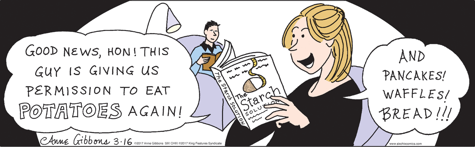 Mammal OCR: GOOD NEWSHON ! THIS GUY IS GIVING US PERMISSION TO EAT AND PANCAKES! POTATOES AGAIN! WAFFLES! BREAD!!! The Starch SOLU www.sixchixcomics.com The Starch SOLUTION Anne Gibbons 3.16 ©2017 Anne Gibbons SIX CHIX ©2017 King Features Syndicate GOOD NEWSHON ! THIS GUY IS GIVING US PERMISSION TO EAT AND PANCAKES! POTATOES AGAIN! WAFFLES! BREAD!!! The Starch SOLU www.sixchixcomics.com The Starch SOLUTION Anne Gibbons 3.16 ©2017 Anne Gibbons SIX CHIX ©2017 King Features Syndicate