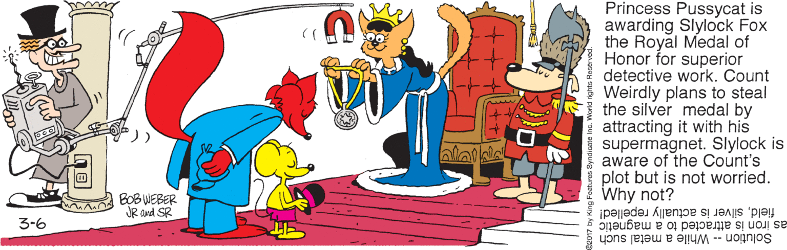 Animated cartoon OCR: Princess Pussycat is awarding Slylock Fox the Royal Medal of Honor for superior detective work. Count Weirdly plans to steal the silver medal by attracting it with his supermagnet. Slylock is aware of the Count's plot but is not worried. Why not? fieldsilver is actually repelled! BOB WEBER JR and SR 3-6 as iron is attracted Solution -- While a metal such a magnetic Princess Pussycat is awarding Slylock Fox the Royal Medal of Honor for superior detective work. Count Weirdly plans to steal the silver medal by attracting it with his supermagnet. Slylock is aware of the Count's plot but is not worried. Why not? fieldsilver is actually repelled! BOB WEBER JR and SR 3-6 as iron is attracted Solution -- While a metal such a magnetic