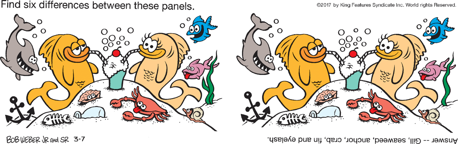Happy OCR: Find six differences between these panels. ©2017 by King Features Syndicate Inc. World rights Reserved. BOB WEBER JR amd SR 3-7 Answer -- Gillfin and eyelash. Find six differences between these panels. ©2017 by King Features Syndicate Inc. World rights Reserved. BOB WEBER JR amd SR 3-7 Answer -- Gillfin and eyelash.