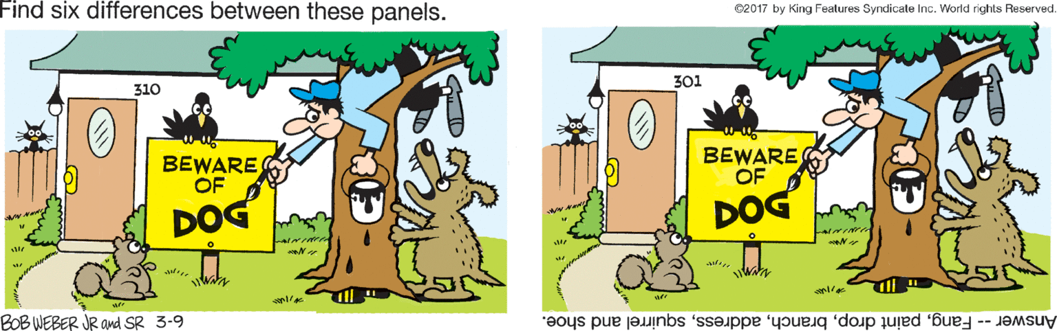 Line OCR: Find six differences between these panels. ©2017 by King Fealures Syndicale Inc. World rights Reserved. 301 310 BEWARE OF BEWARE OF DOG DOG W? W? waa BOB WEBER JR and SR 3-9 Answer-- Fangsquirrel and shoe. Find six differences between these panels. ©2017 by King Fealures Syndicale Inc. World rights Reserved. 301 310 BEWARE OF BEWARE OF DOG DOG W ? W ? waa BOB WEBER JR and SR 3-9 Answer-- Fangpaint dropsquirrel and shoe.