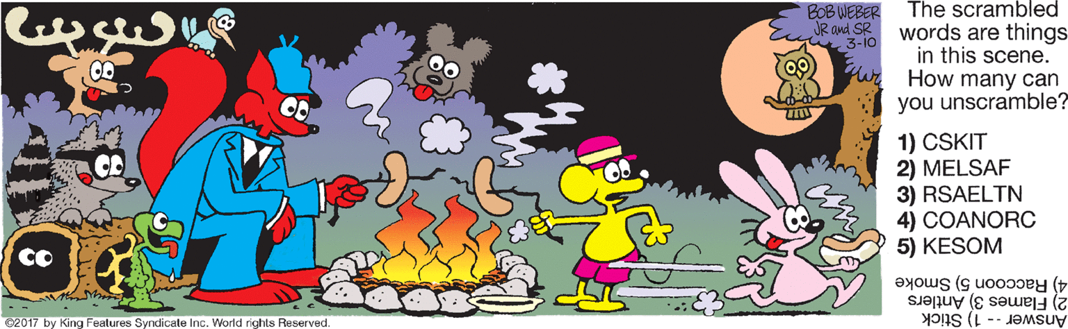 Cartoon OCR: The scrambled BOB WEBER JR and SR * 3-io words are things in this scene. How many can you unscramble? 00 1) CSKIT 2) MELSAF 3) RSAELTN 4) COANORC 5) KESOM CO 4) Raccoon 5) Smoke 2) Flames 3) Antlers C2017 by King Features Syndicate Inc. World rights Reserved. Answer-- 1) Stick The scrambled BOB WEBER JR and SR * 3-io words are things in this scene. How many can you unscramble? 00 1) CSKIT 2) MELSAF 3) RSAELTN 4) COANORC 5) KESOM CO 4) Raccoon 5) Smoke 2) Flames 3) Antlers C2017 by King Features Syndicate Inc. World rights Reserved. Answer-- 1) Stick