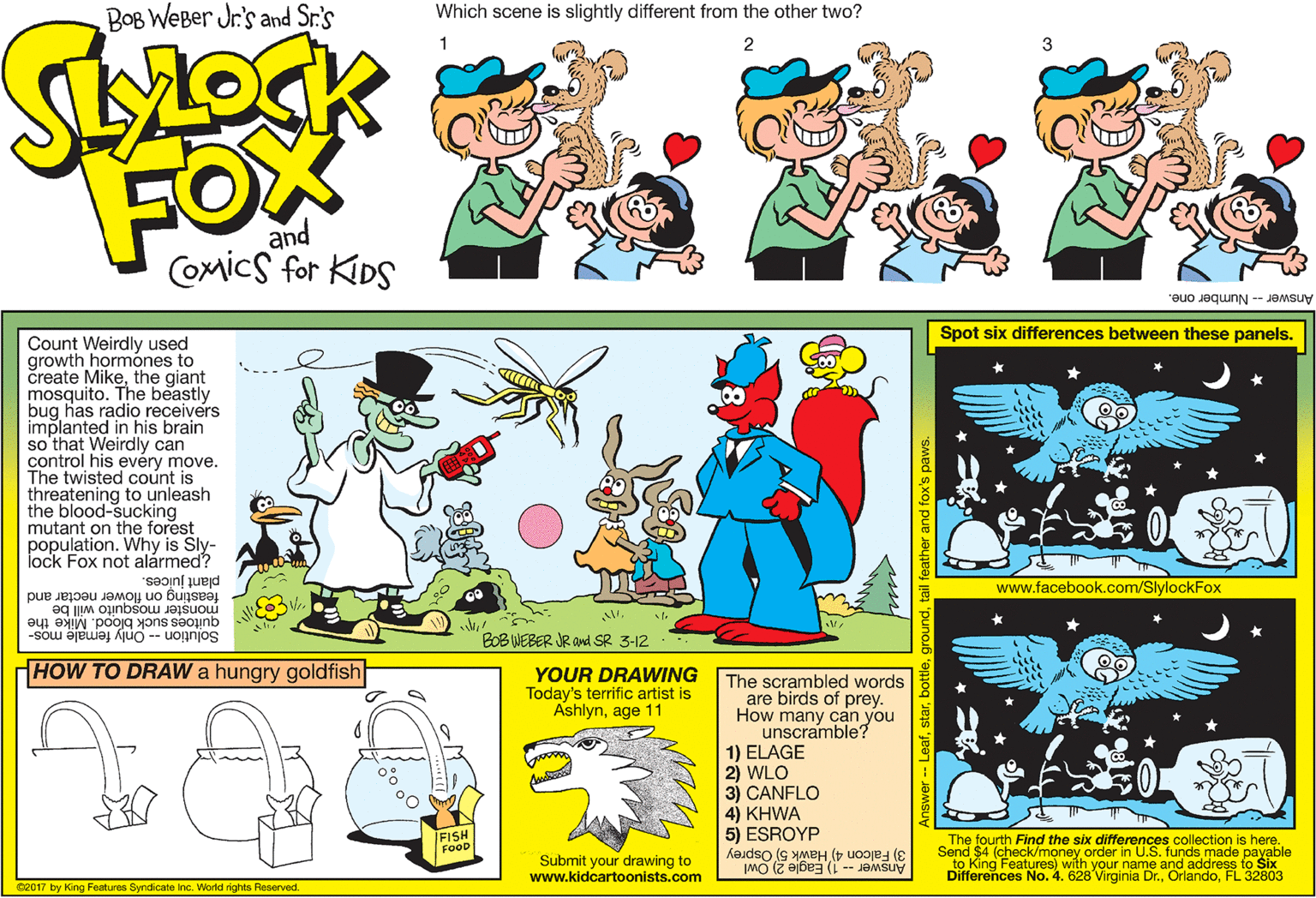 Rectangle OCR: BOB WeBer Jr's and Sr.'s Which scene is slightly different from the other two? 3 FOW and Comics for KIDS Answer -- Number one. Spot six differences between these panels. Count Weirdly used growth hormónes to create Mikethe giant mosquito. The beastly bug has radio receivers implanted in his brain so that Weirdly can control his evéry move. The twisted count is threatening to unleash the blood-sucking mutant on the forest population. Why is Sly- lock Fox not alármed? www.facebook.com/SlylockFox feasting on flower nectar and monster mosquito will be plant juices. quitoes suck blood. Mike the Solution -- Only female mos- BOB WEBER JR and SR 3-12 HOW TO DRAW a hungry goldfish YOUR DRAWING Today's terrific artist is Ashlynage 11 The scrambled words are birds of prey. How many can you unscramble? 1) ELAGE 2) WLO 3) CANFLO 4) KHWA 5) ESROYP 3) Falcon 4) Hawk 5) Osprey /FISH FOOD Submit your drawing to www.kidcartoonists.com The fourth Find the six differences collection is here. Send $4 (check/money order in U.S. funds made payable to King Features) with your name and address to Six Differences No. 4. 628 Virginia Dr.FL 32803 2017 by King Features Syndicate inc. World rights Reserved. BOB WeBer Jr's and Sr.'s Which scene is slightly different from the other two? 3 FOW and Comics for KIDS Answer -- Number one. Spot six differences between these panels. Count Weirdly used growth hormónes to create Mikethe giant mosquito. The beastly bug has radio receivers implanted in his brain so that Weirdly can control his evéry move. The twisted count is threatening to unleash the blood-sucking mutant on the forest population. Why is Sly- lock Fox not alármed? www.facebook.com/SlylockFox feasting on flower nectar and monster mosquito will be plant juices. quitoes suck blood. Mike the Solution -- Only female mos- BOB WEBER JR and SR 3-12 HOW TO DRAW a hungry goldfish YOUR DRAWING Today's terrific artist is Ashlynage 11 The scrambled words are birds of prey. How many can you unscramble? 1) ELAGE 2) WLO 3) CANFLO 4) KHWA 5) ESROYP 3) Falcon 4) Hawk 5) Osprey /FISH FOOD Submit your drawing to www.kidcartoonists.com The fourth Find the six differences collection is here. Send $4 (check/money order in U.S. funds made payable to King Features) with your name and address to Six Differences No. 4. 628 Virginia Dr.FL 32803 2017 by King Features Syndicate inc. World rights Reserved.