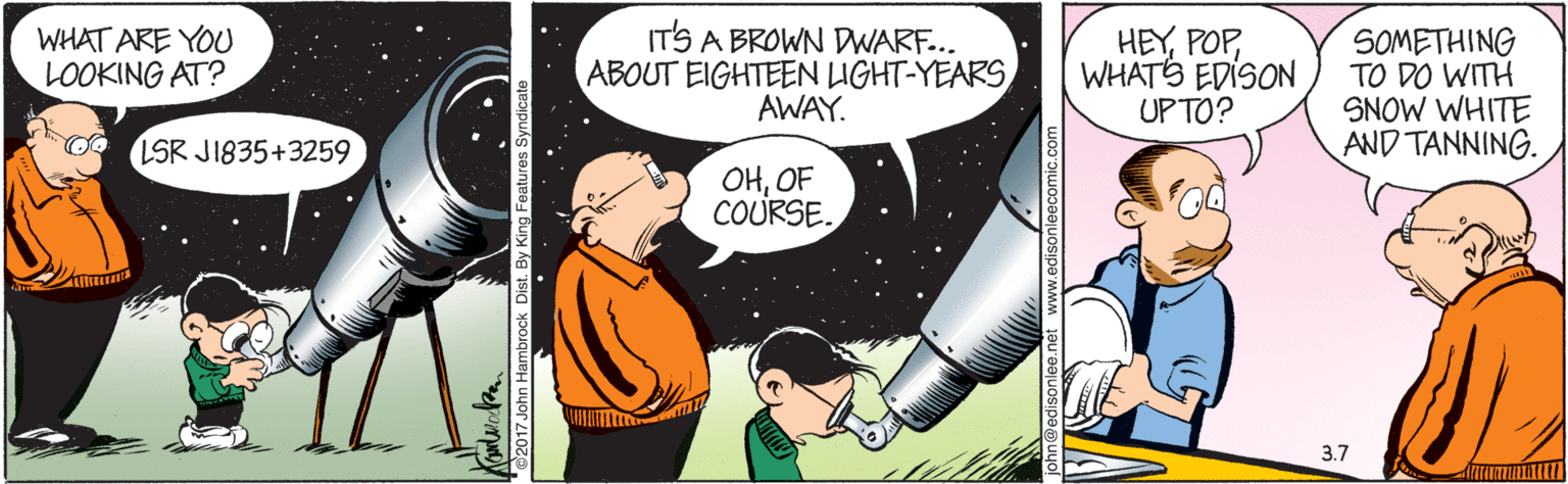 Comic book OCR: WHAT ARE YOU LOOKING AT? ITS A BROWN DWARF... ABOUT EIGHTEEN LIGHT-YEARS AWAY. HEYWHATS EDISON UP TO? SOMETHING TO DO WITH SNOW WHITE AND TANNING. LSR JI835+3259 OHOF COURSE. 3.7 2017 John Ham WHAT ARE YOU LOOKING AT? ITS A BROWN DWARF... ABOUT EIGHTEEN LIGHT-YEARS AWAY. HEYWHATS EDISON UP TO? SOMETHING TO DO WITH SNOW WHITE AND TANNING. LSR JI835+3259 OHOF COURSE. 3.7 2017 John Ham
