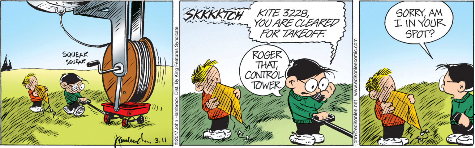 Happy OCR: SKKKRTCH KITE 3228YOU ARE CLEARED FOR TAKEOFF. SORRYAM I IN YOUR SPOT? ROGER THATCONTRÓL TOWER. SQUEAK SOUEAR 17 John Hambrock Dist. By King Features Syndicate edisonlee.net www.edisonleecomic.com SKKKRTCH KITE 3228YOU ARE CLEARED FOR TAKEOFF. SORRYAM I IN YOUR SPOT? ROGER THATCONTRÓL TOWER. SQUEAK SOUEAR 17 John Hambrock Dist. By King Features Syndicate edisonlee.net www.edisonleecomic.com