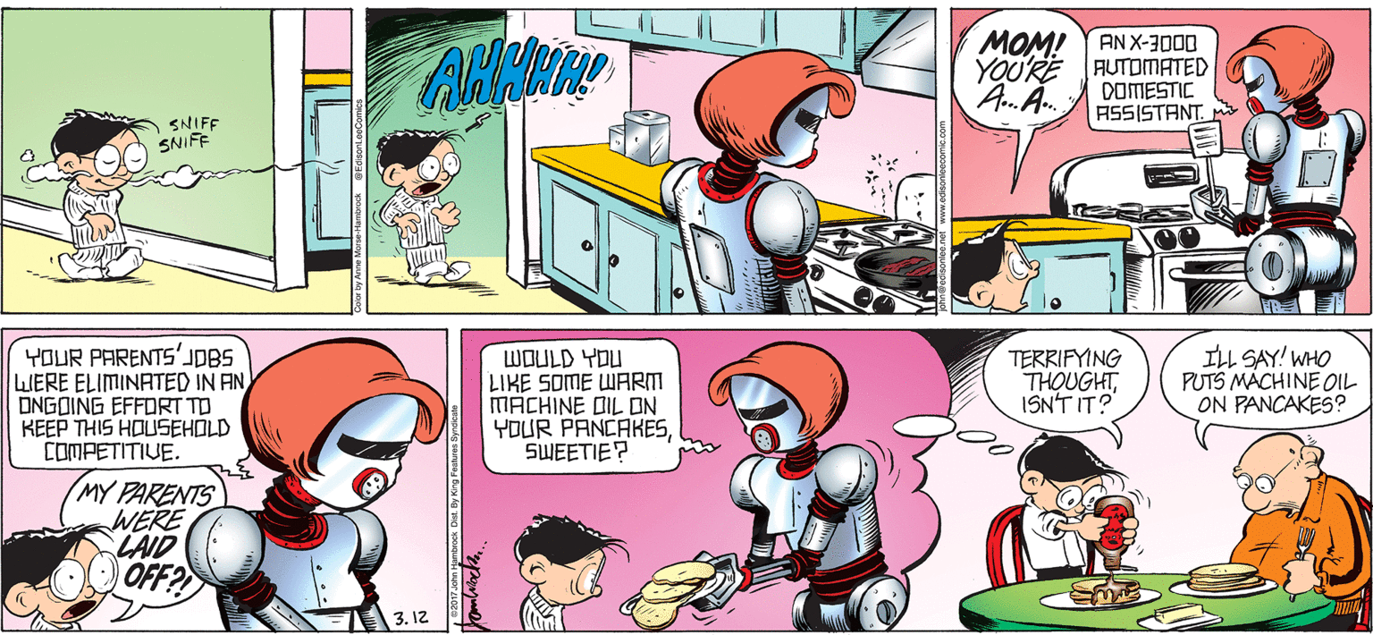 Art OCR: MOM! AN X-3000 YOU'RE AUTOMATED DOMESTIC ASSISTANT. AA. SNIFF SNIFF YOUR PARENTS' LIERE ELIMINATED IN AN DNGOING EFFORT TO KEEP THIS HOUSEHOLD COMPETITIVE. LWOULD YOU LIKE SOME WARM MACHINE DIL ON YOUR PANCAKESSWEETIE? TERRIFYING THOUGHTISN'T IT? ILL SAY! WHO PUTS MÁCHINE OIL ON PANCAKES? MY PARENTS WERE LAID OFF? 3. 12 MOM! AN X-3000 YOU'RE AUTOMATED DOMESTIC ASSISTANT. AA. SNIFF SNIFF YOUR PARENTS' LIERE ELIMINATED IN AN DNGOING EFFORT TO KEEP THIS HOUSEHOLD COMPETITIVE. LWOULD YOU LIKE SOME WARM MACHINE DIL ON YOUR PANCAKESSWEETIE? TERRIFYING THOUGHTISN'T IT? ILL SAY! WHO PUTS MÁCHINE OIL ON PANCAKES? MY PARENTS WERE LAID OFF? 3. 12