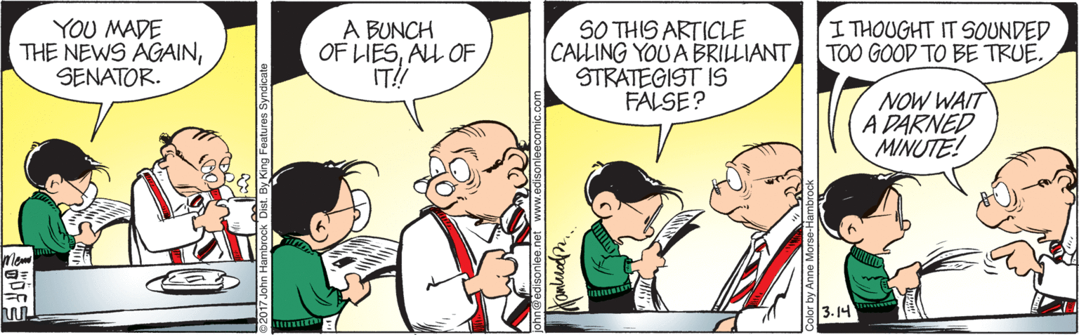 Fictional character OCR: YOU MADE THE NEWS AGAINSENATOR. A BUNCH OF LIESALL OF IT! SO THIS ARTICLE |CALLING YOU A BRILLIANT STRATEGIST IS FALSE? I THOUGHT IT SOUNDED TOO GOOD TO BE TRUE. NOW WAIT A DARNED MINUTE! 3. 14 YOU MADE THE NEWS AGAINSENATOR. A BUNCH OF LIESALL OF IT! SO THIS ARTICLE |CALLING YOU A BRILLIANT STRATEGIST IS FALSE? I THOUGHT IT SOUNDED TOO GOOD TO BE TRUE. NOW WAIT A DARNED MINUTE! 3. 14