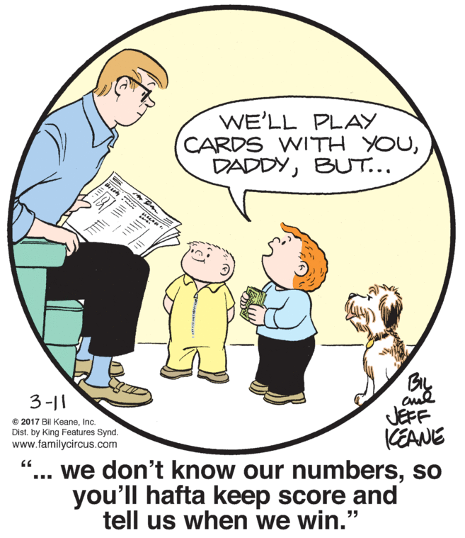 Mammal OCR: WE'LL PLAY CARDS WITH YOUBUT... By 3-|| JEFF KEANE .. we don't know our numbersso you'll hafta keep score and © 2017 Bil KeaneInc. Dist. by King Features Synd. www.familycircus.com tell us when we win." WE'LL PLAY CARDS WITH YOUBUT... By 3-|| JEFF KEANE .. we don't know our numbersso you'll hafta keep score and © 2017 Bil KeaneInc. Dist. by King Features Synd. www.familycircus.com tell us when we win."