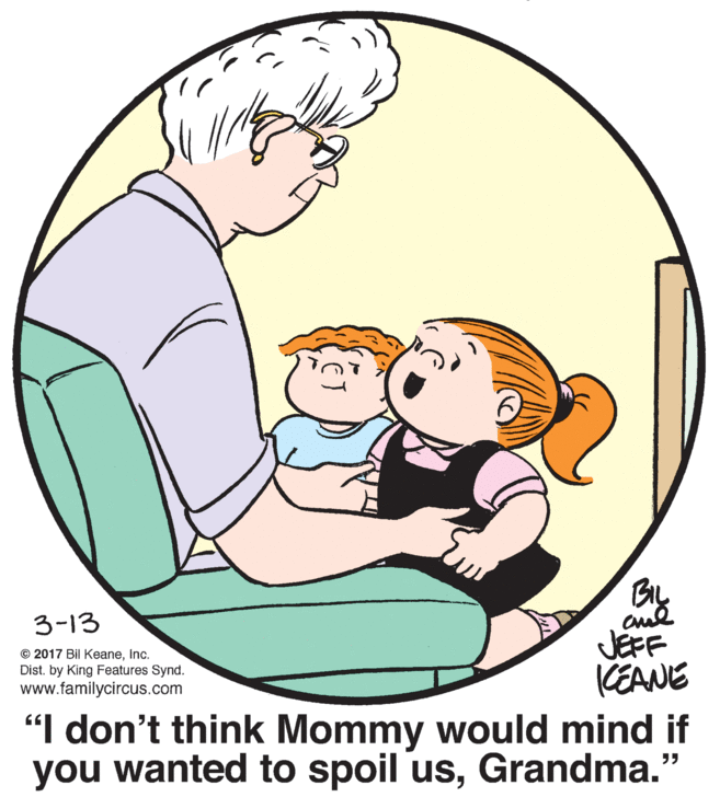 Happy OCR: 9. By JEFF CEANE "I don't think Mommy would mind if you wanted to spoil usGrandma." 3-13 © 2017 Bil KeaneInc. Dist. by King Features Synd. www.familycircus.com 9. By JEFF CEANE "I don't think Mommy would mind if you wanted to spoil usGrandma." 3-13 © 2017 Bil KeaneInc. Dist. by King Features Synd. www.familycircus.com